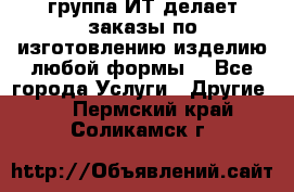 группа ИТ делает заказы по изготовлению изделию любой формы  - Все города Услуги » Другие   . Пермский край,Соликамск г.